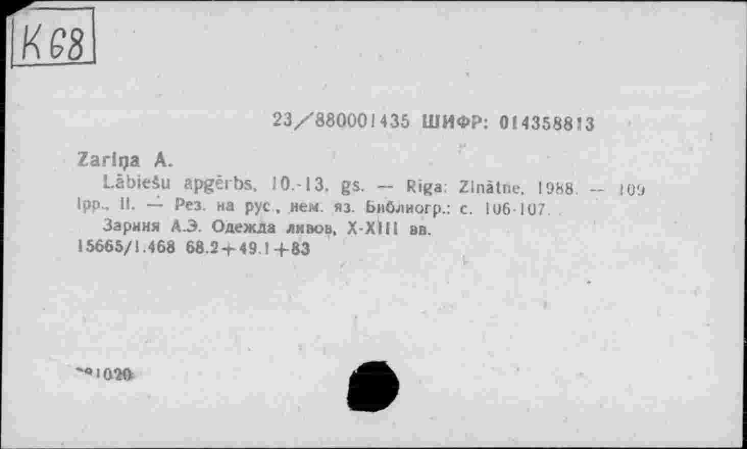 ﻿23/880001435 ШИФР: 0(4358813
Zarlqa А.
LâbieSu apgêrbs, 10.-13. gs. - Riga: Zlnâtne. 1988 - 1O9
1pp.. II. — Рез. на рус . нем. яз. Библногр.: с. 1 иб 107
Зариня А.Э. Одежда лнвов. Х-ХІН вв.
15665/1.468 68.24-49.1+83
'«1020